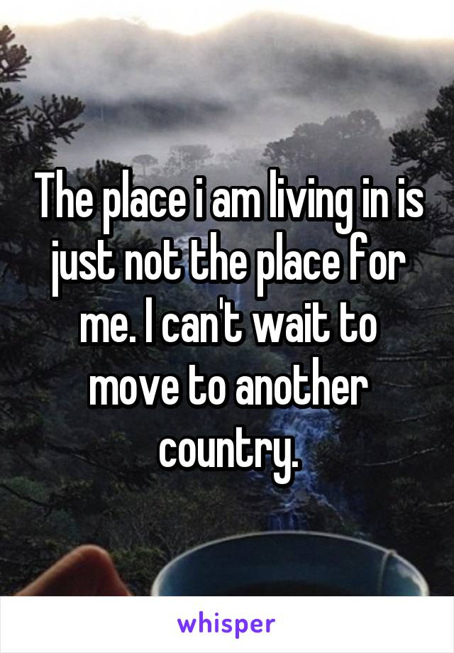 The place i am living in is just not the place for me. I can't wait to move to another country.