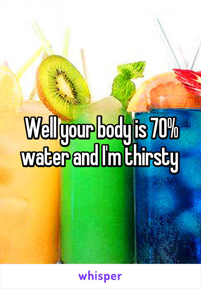 Well your body is 70% water and I'm thirsty 
