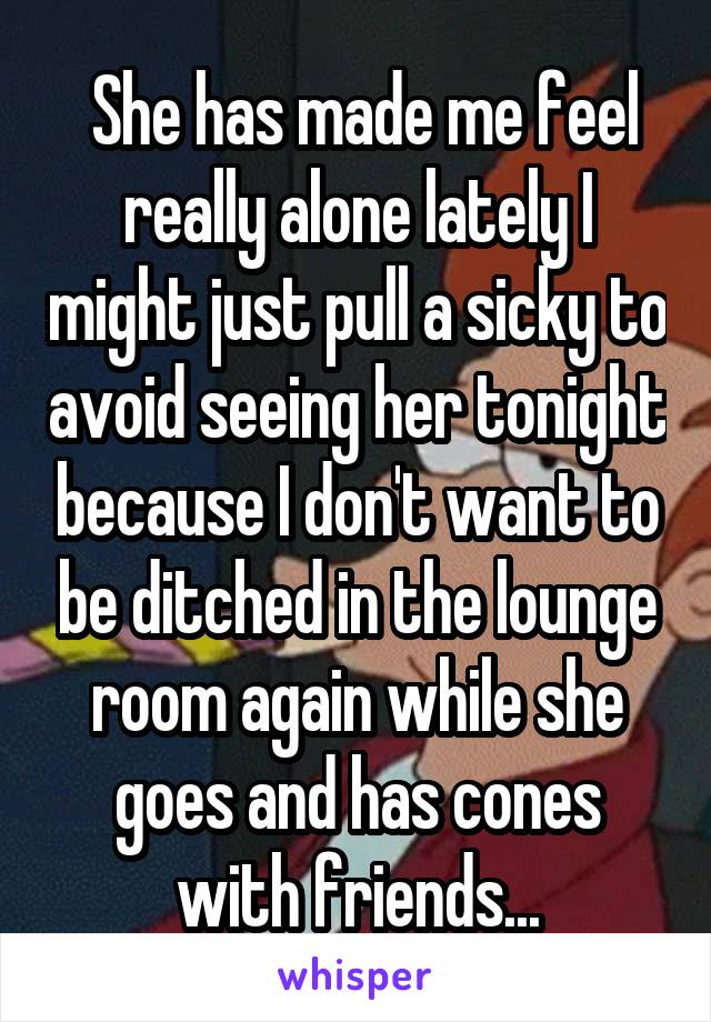  She has made me feel really alone lately I might just pull a sicky to avoid seeing her tonight because I don't want to be ditched in the lounge room again while she goes and has cones with friends...