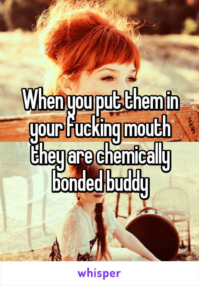 When you put them in your fucking mouth they are chemically bonded buddy