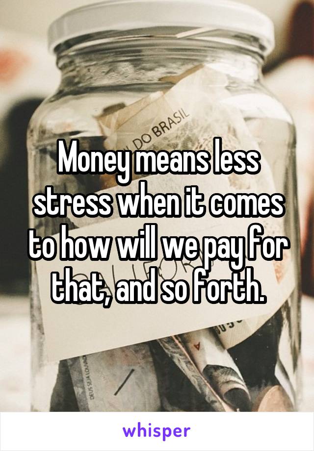 Money means less stress when it comes to how will we pay for that, and so forth.
