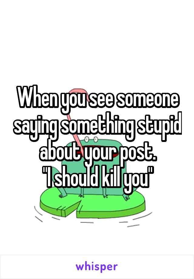 When you see someone saying something stupid about your post.
"I should kill you"