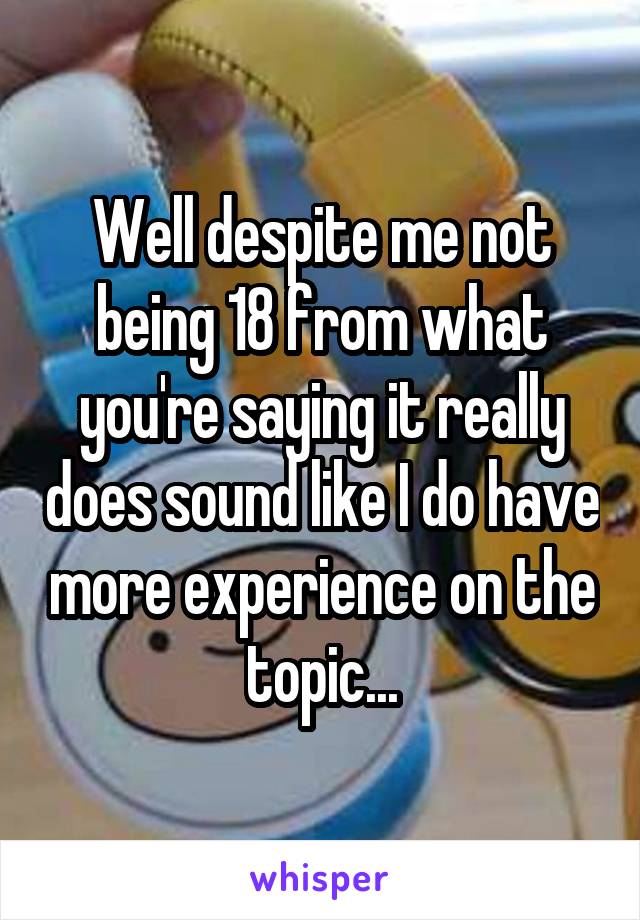 Well despite me not being 18 from what you're saying it really does sound like I do have more experience on the topic...