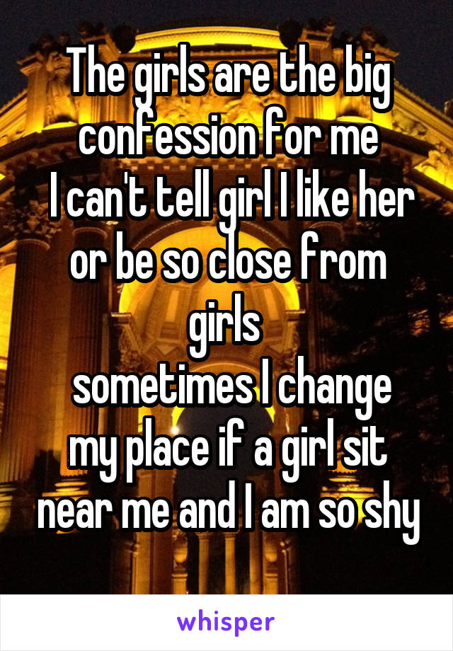 The girls are the big confession for me
 I can't tell girl I like her or be so close from girls 
 sometimes I change my place if a girl sit near me and I am so shy
