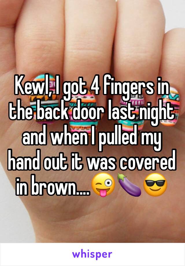 Kewl, I got 4 fingers in the back door last night  and when I pulled my hand out it was covered in brown....😜🍆😎