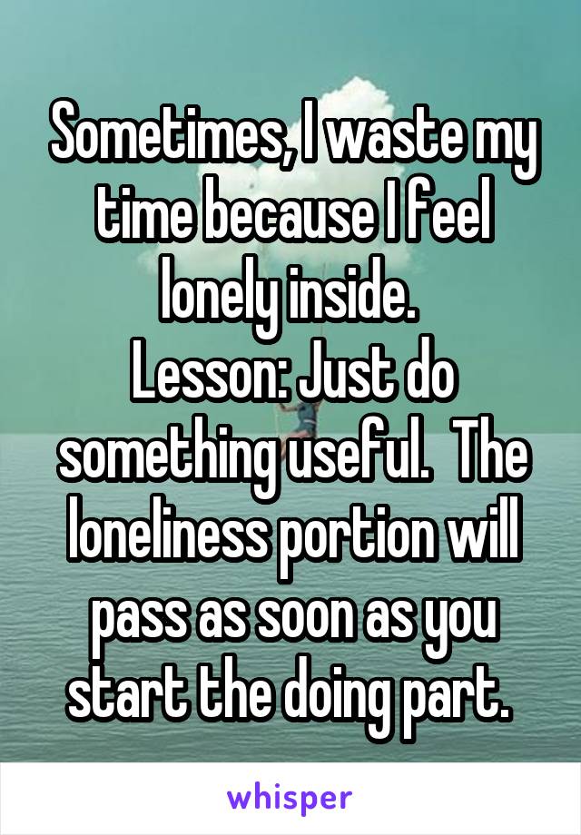 Sometimes, I waste my time because I feel lonely inside. 
Lesson: Just do something useful.  The loneliness portion will pass as soon as you start the doing part. 