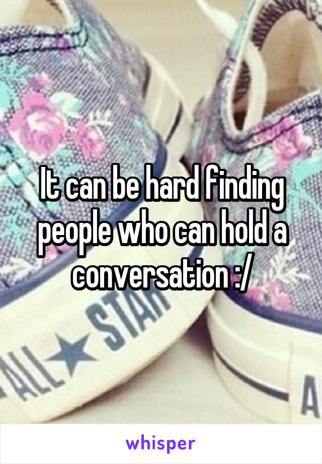 It can be hard finding people who can hold a conversation :/