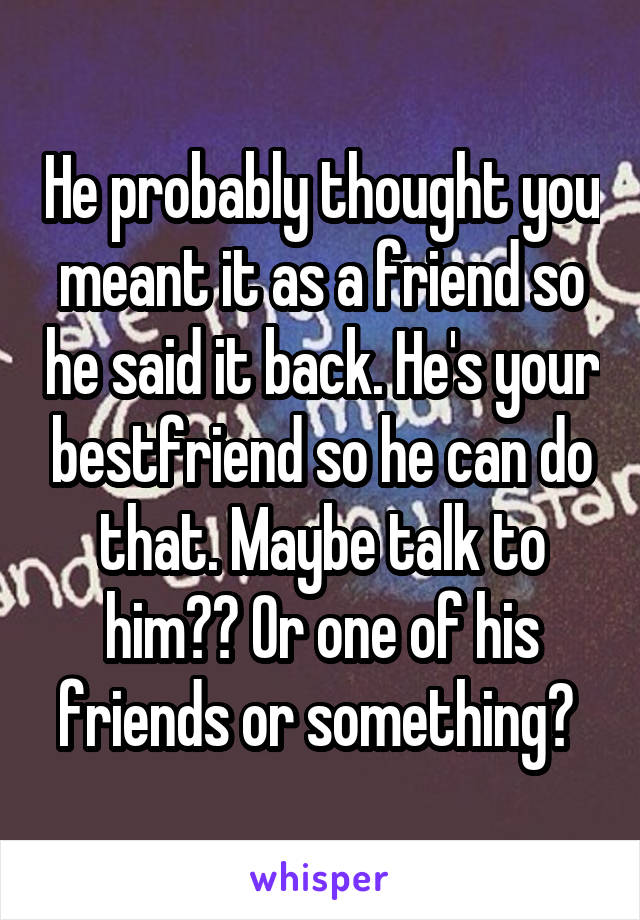 He probably thought you meant it as a friend so he said it back. He's your bestfriend so he can do that. Maybe talk to him?? Or one of his friends or something? 