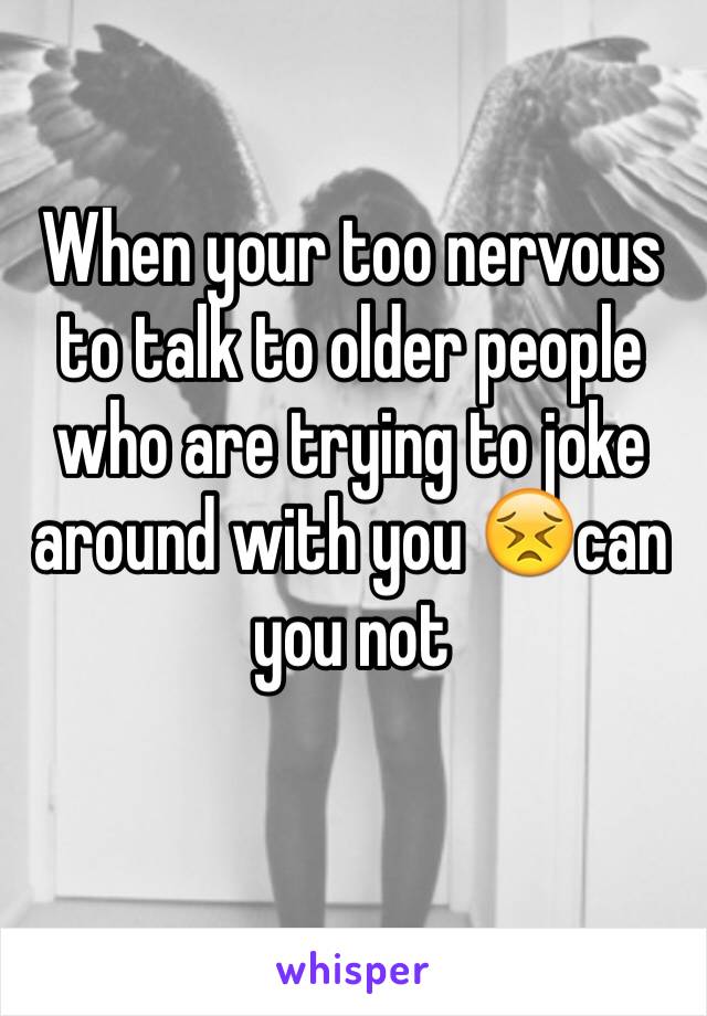 When your too nervous to talk to older people who are trying to joke around with you 😣can you not 