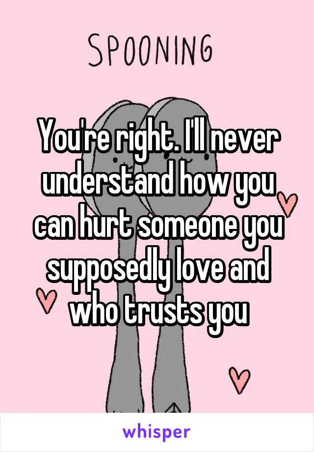 You're right. I'll never understand how you can hurt someone you supposedly love and who trusts you