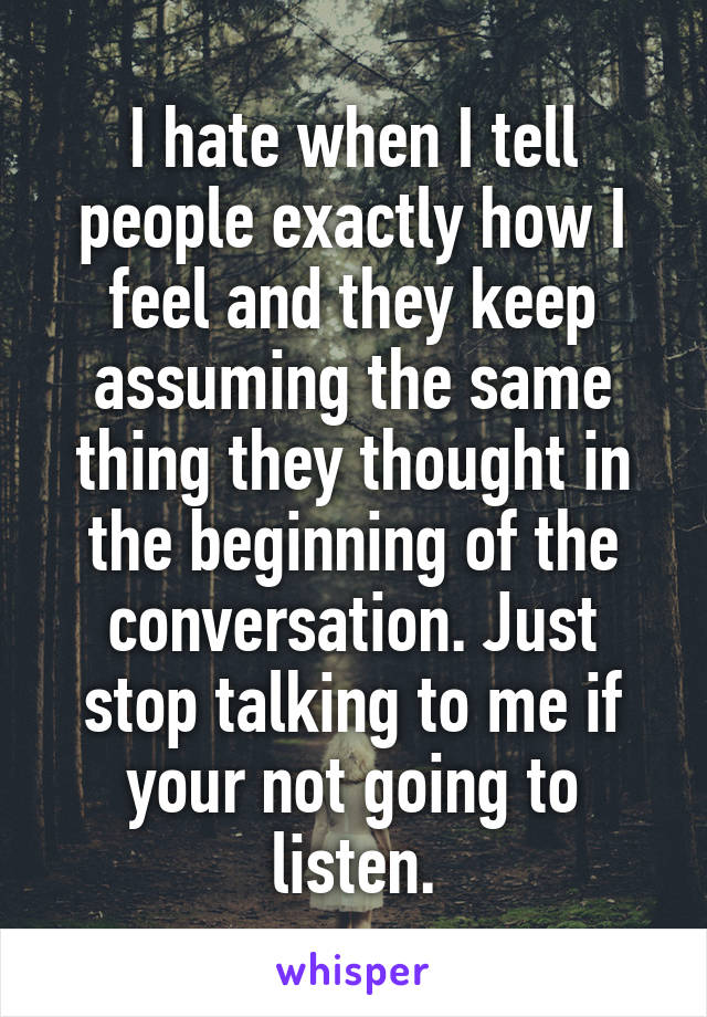 I hate when I tell people exactly how I feel and they keep assuming the same thing they thought in the beginning of the conversation. Just stop talking to me if your not going to listen.