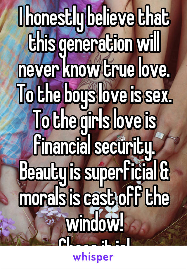 I honestly believe that this generation will never know true love. To the boys love is sex. To the girls love is financial security. Beauty is superficial & morals is cast off the window!
Chaos it is!
