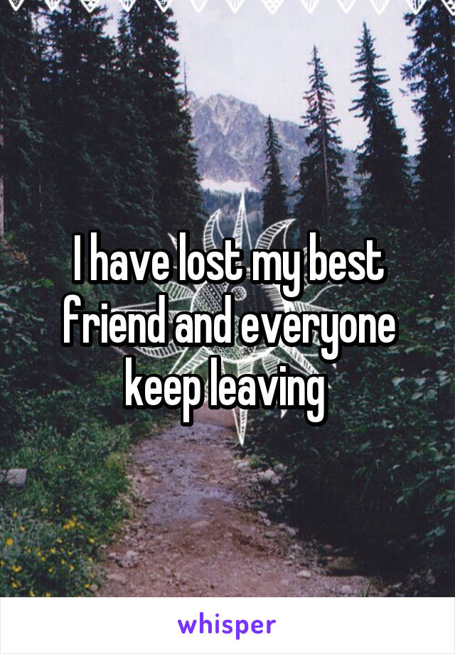 I have lost my best friend and everyone keep leaving 
