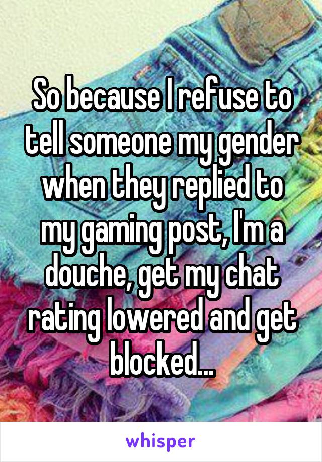 So because I refuse to tell someone my gender when they replied to my gaming post, I'm a douche, get my chat rating lowered and get blocked...