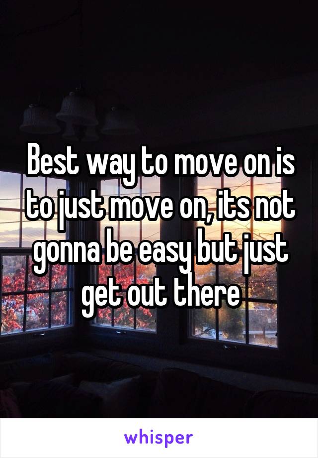 Best way to move on is to just move on, its not gonna be easy but just get out there