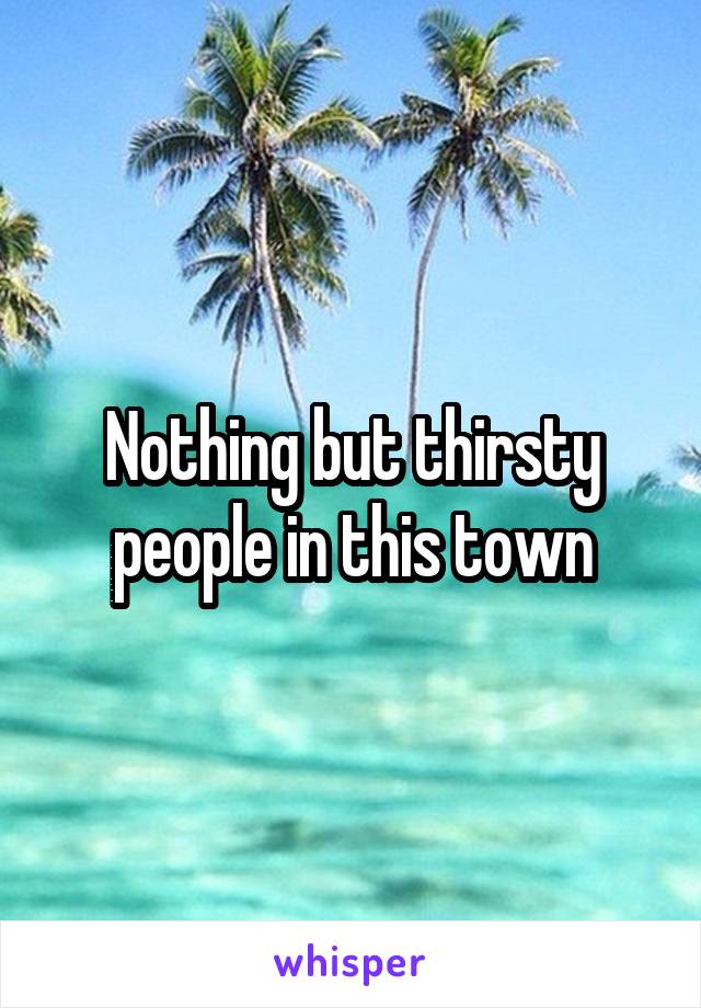 Nothing but thirsty people in this town