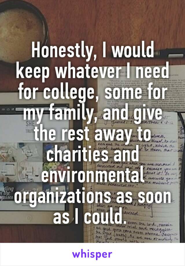 Honestly, I would keep whatever I need for college, some for my family, and give the rest away to charities and environmental organizations as soon as I could. 