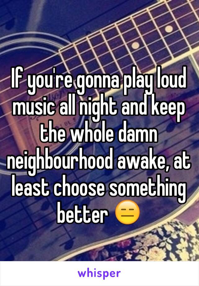If you're gonna play loud music all night and keep the whole damn neighbourhood awake, at least choose something better 😑