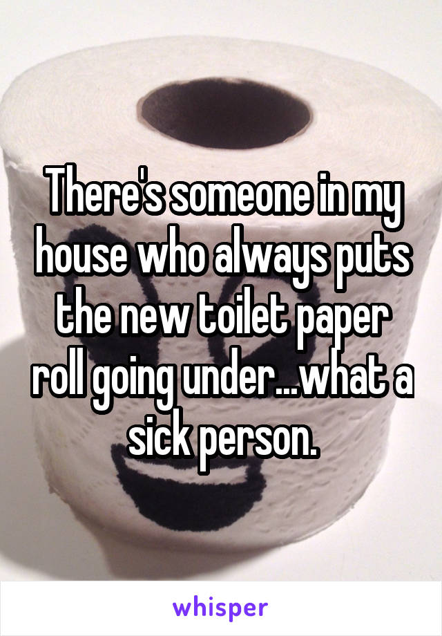 There's someone in my house who always puts the new toilet paper roll going under...what a sick person.