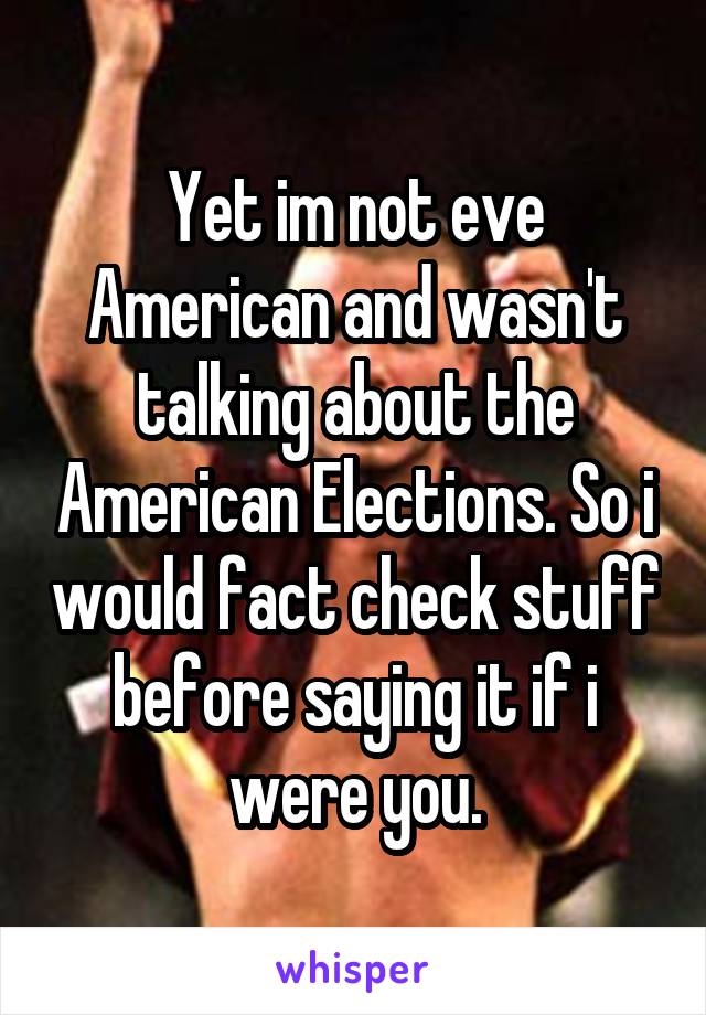 Yet im not eve American and wasn't talking about the American Elections. So i would fact check stuff before saying it if i were you.