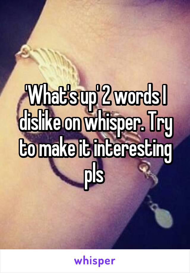 'What's up' 2 words I dislike on whisper. Try to make it interesting pls 