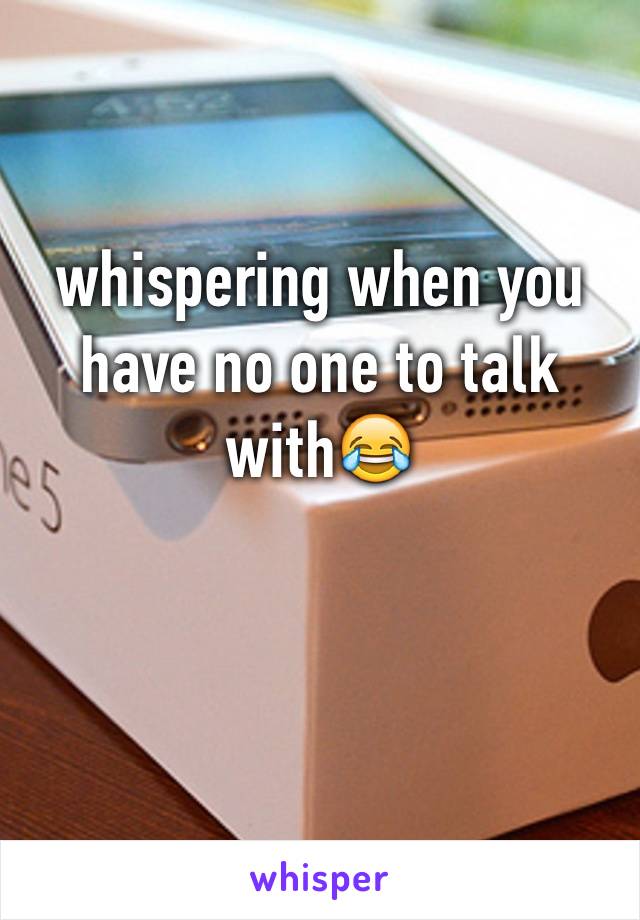 whispering when you have no one to talk with😂
