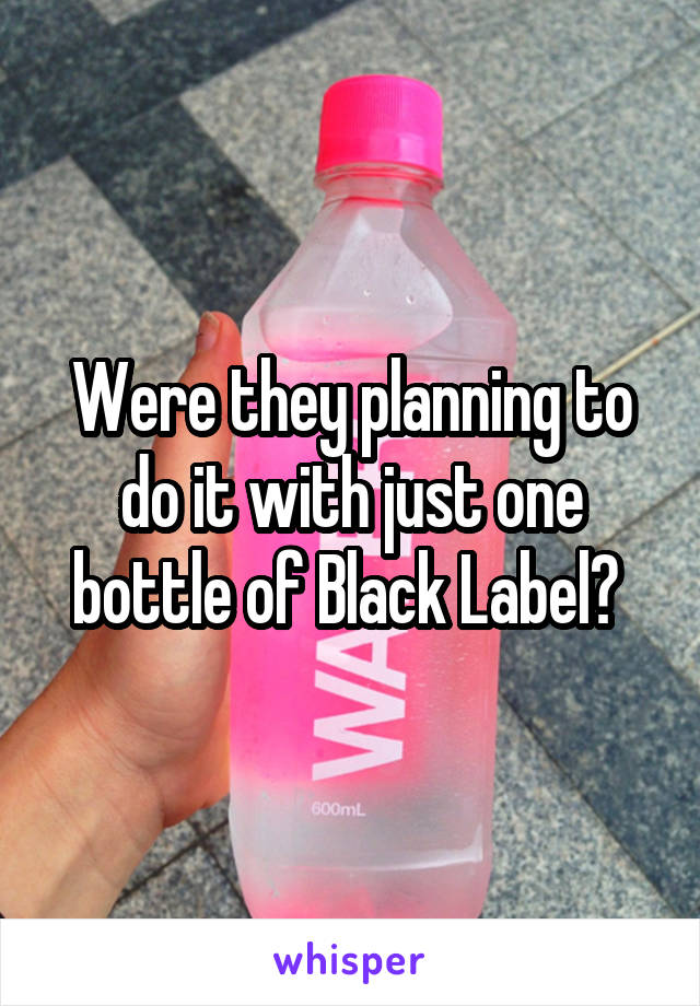 Were they planning to do it with just one bottle of Black Label? 