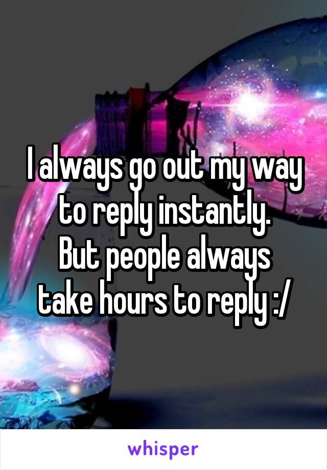 I always go out my way to reply instantly.
But people always take hours to reply :/
