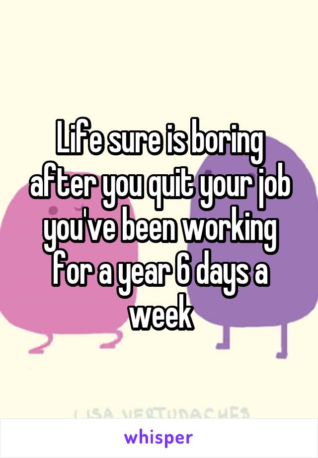 Life sure is boring after you quit your job you've been working for a year 6 days a week