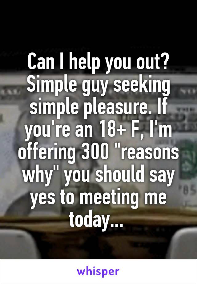Can I help you out? Simple guy seeking simple pleasure. If you're an 18+ F, I'm offering 300 "reasons why" you should say yes to meeting me today... 