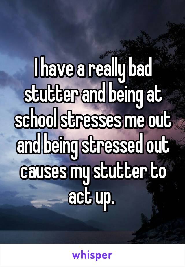 I have a really bad stutter and being at school stresses me out and being stressed out causes my stutter to act up. 