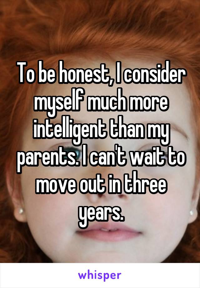 To be honest, I consider myself much more intelligent than my parents. I can't wait to move out in three years.