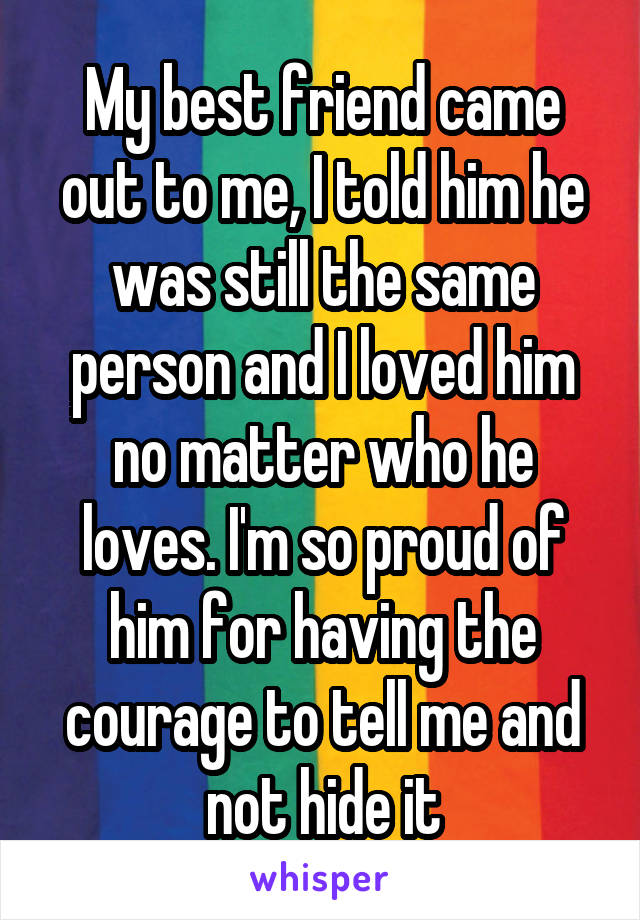 My best friend came out to me, I told him he was still the same person and I loved him no matter who he loves. I'm so proud of him for having the courage to tell me and not hide it