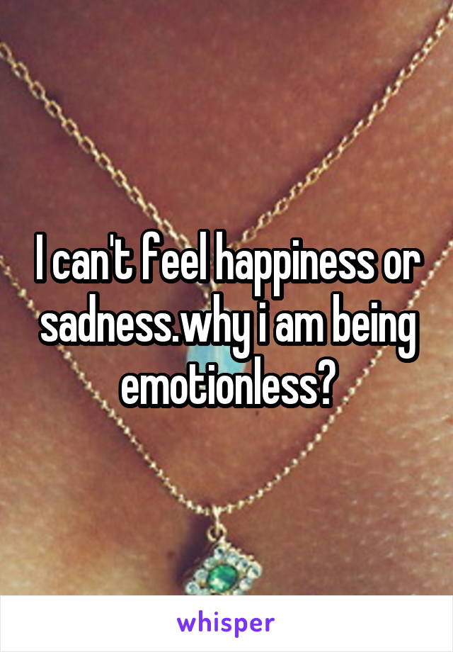 I can't feel happiness or sadness.why i am being emotionless?