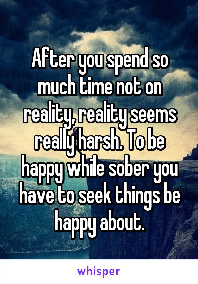 After you spend so much time not on reality, reality seems really harsh. To be happy while sober you have to seek things be happy about.