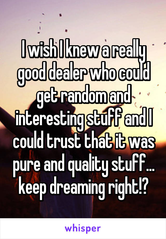 I wish I knew a really good dealer who could get random and interesting stuff and I could trust that it was pure and quality stuff... keep dreaming right!?