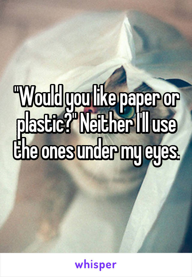 "Would you like paper or plastic?" Neither I'll use the ones under my eyes. 