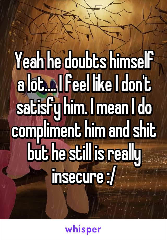 Yeah he doubts himself a lot.... I feel like I don't satisfy him. I mean I do compliment him and shit but he still is really insecure :/