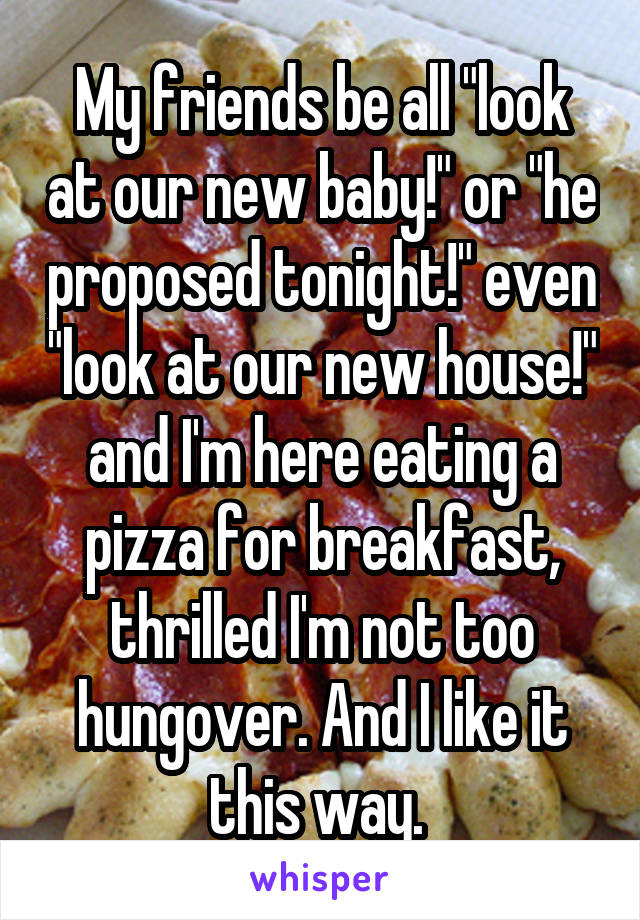 My friends be all "look at our new baby!" or "he proposed tonight!" even "look at our new house!" and I'm here eating a pizza for breakfast, thrilled I'm not too hungover. And I like it this way. 