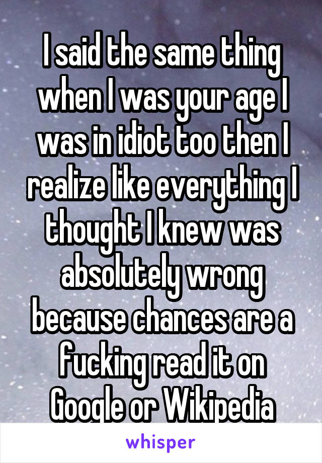 I said the same thing when I was your age I was in idiot too then I realize like everything I thought I knew was absolutely wrong because chances are a fucking read it on Google or Wikipedia