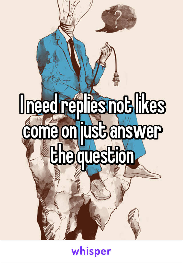 I need replies not likes come on just answer the question