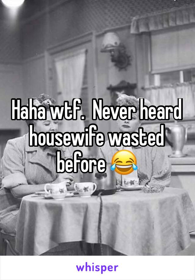 Haha wtf.  Never heard housewife wasted before 😂