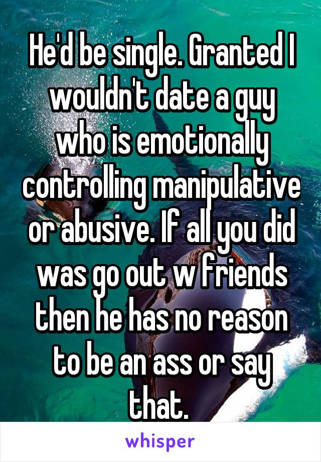He'd be single. Granted I wouldn't date a guy who is emotionally controlling manipulative or abusive. If all you did was go out w friends then he has no reason to be an ass or say that. 