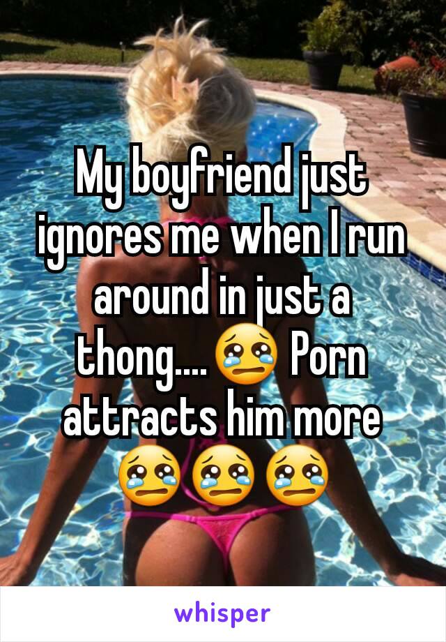 My boyfriend just ignores me when I run around in just a thong....😢 Porn attracts him more 😢😢😢