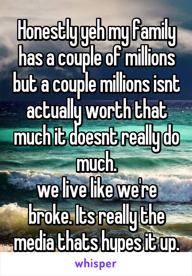 Honestly yeh my family has a couple of millions but a couple millions isnt actually worth that much it doesnt really do much.
we live like we're broke. Its really the media thats hypes it up.