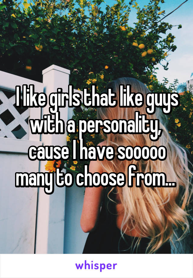 I like girls that like guys with a personality,  cause I have sooooo many to choose from... 