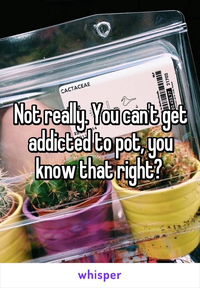 Not really. You can't get addicted to pot, you know that right? 