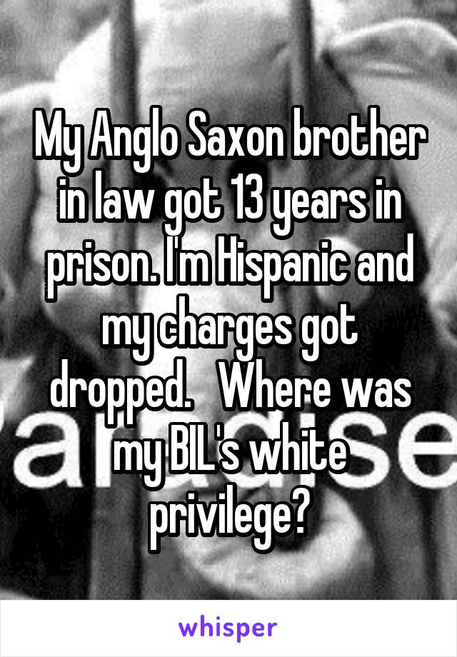 My Anglo Saxon brother in law got 13 years in prison. I'm Hispanic and my charges got dropped.   Where was my BIL's white privilege?