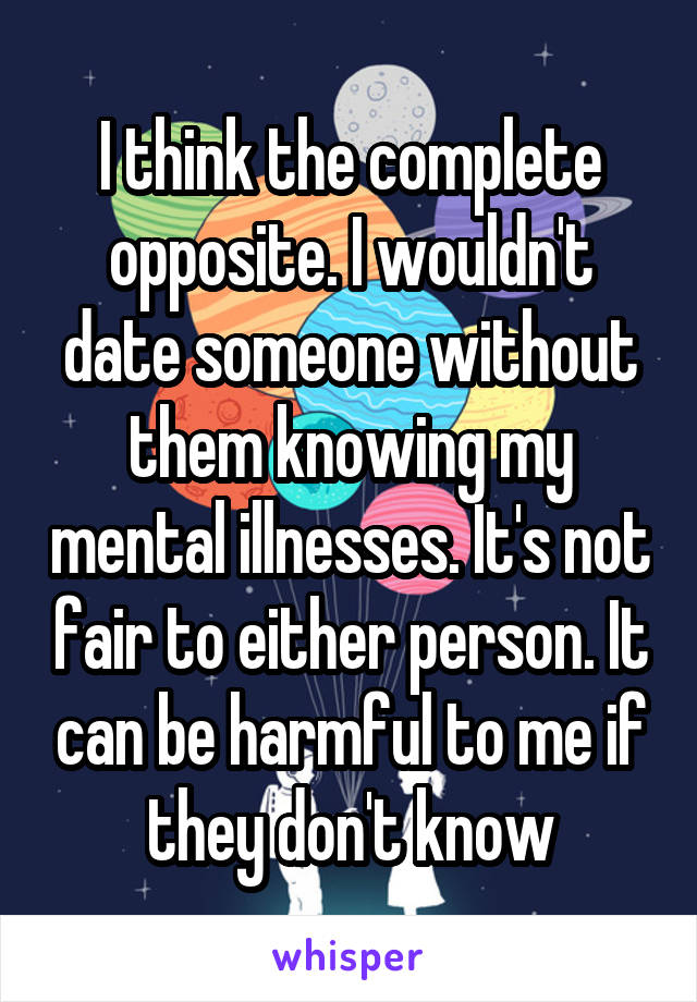 I think the complete opposite. I wouldn't date someone without them knowing my mental illnesses. It's not fair to either person. It can be harmful to me if they don't know