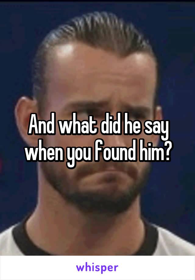 And what did he say when you found him?